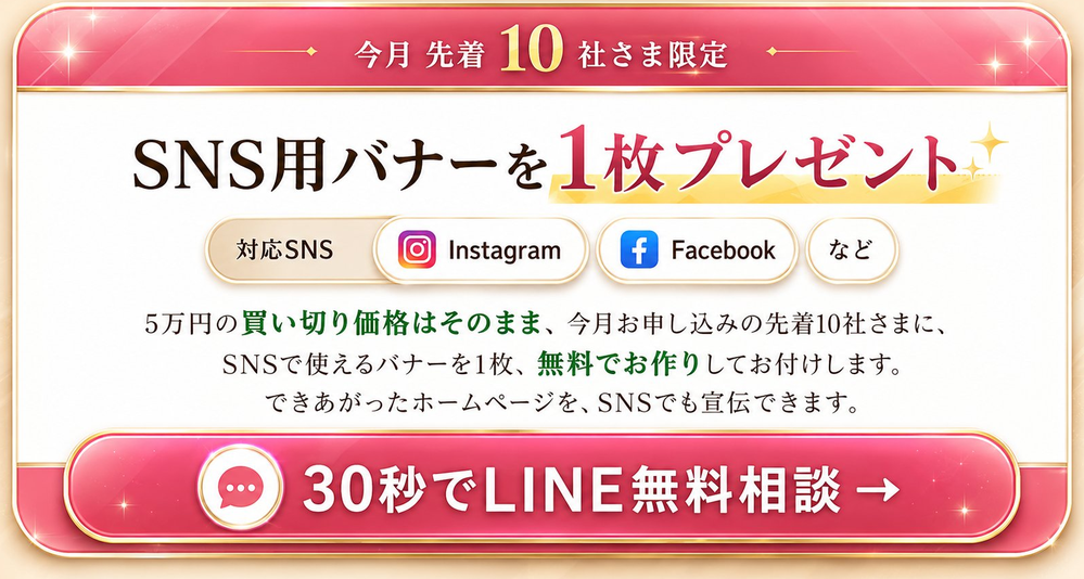 今月 先着10社さま限定 SNS用バナーを1枚プレゼント / 対応SNS Instagram Facebook など / 5万円(税込55,000円)の買い切り価格はそのまま、今月お申し込みの先着10社さまに、SNSで使えるバナーを1枚、無料でお作りしてお付けします / 30秒でLINE無料相談 / ※特典の有無にかかわらず、価格は5万円(税込55,000円)のままです 登録だけ・営業電話なし